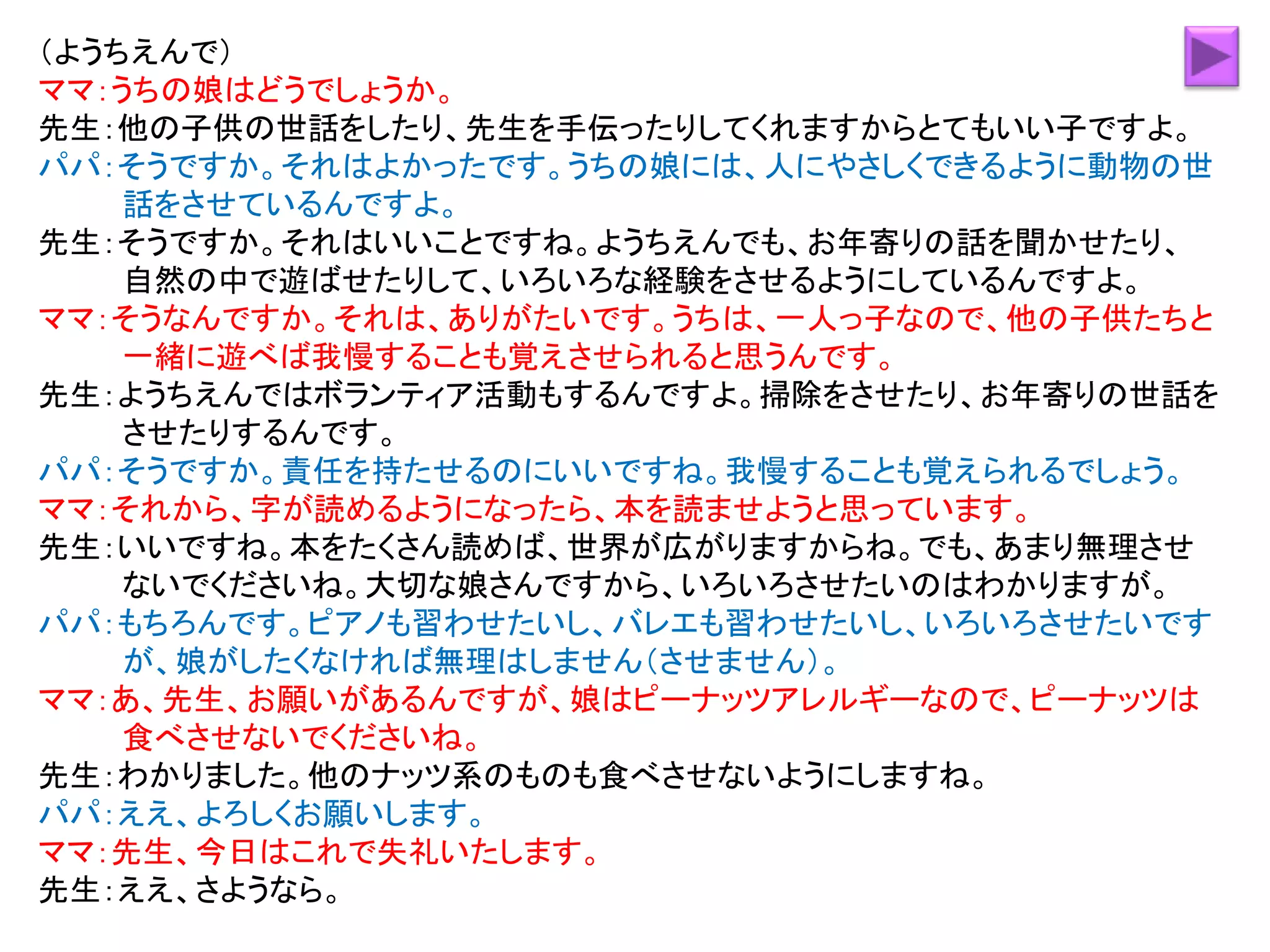 （ようちえんで）
ママ：うちの娘はどうでしょうか。
先生：他の子供の世話をしたり、先生を手伝ったりしてくれますからとてもいい子ですよ。
パパ：そうですか。それはよかったです。うちの娘には、人にやさしくできるように動物の世
話をさせているんですよ。
先生：そうですか。それはいいことですね。ようちえんでも、お年寄りの話を聞かせたり、
自然の中で遊ばせたりして、いろいろな経験をさせるようにしているんですよ。
ママ：そうなんですか。それは、ありがたいです。うちは、一人っ子なので、他の子供たちと
一緒に遊べば我慢することも覚えさせられると思うんです。
先生：ようちえんではボランティア活動もするんですよ。掃除をさせたり、お年寄りの世話を
させたりするんです。
パパ：そうですか。責任を持たせるのにいいですね。我慢することも覚えられるでしょう。
ママ：それから、字が読めるようになったら、本を読ませようと思っています。
先生：いいですね。本をたくさん読めば、世界が広がりますからね。でも、あまり無理させ
ないでくださいね。大切な娘さんですから、いろいろさせたいのはわかりますが。
パパ：もちろんです。ピアノも習わせたいし、バレエも習わせたいし、いろいろさせたいです
が、娘がしたくなければ無理はしません（させません）。
ママ：あ、先生、お願いがあるんですが、娘はピーナッツアレルギーなので、ピーナッツは
食べさせないでくださいね。
先生：わかりました。他のナッツ系のものも食べさせないようにしますね。
パパ：ええ、よろしくお願いします。
ママ：先生、今日はこれで失礼いたします。
先生：ええ、さようなら。
 