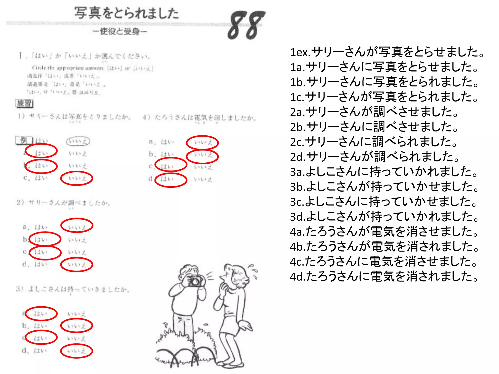 1ex.サリーさんが写真をとらせました。
1a.サリーさんに写真をとらせました。
1b.サリーさんに写真をとられました。
1c.サリーさんが写真をとられました。
2a.サリーさんが調べさせました。
2b.サリーさんに調べさせました。
2c.サリーさんに調べられました。
2d.サリーさんが調べられました。
3a.よしこさんに持っていかれました。
3b.よしこさんが持っていかせました。
3c.よしこさんに持っていかせました。
3d.よしこさんが持っていかれました。
4a.たろうさんが電気を消させました。
4b.たろうさんが電気を消されました。
4c.たろうさんに電気を消させました。
4d.たろうさんに電気を消されました。
 