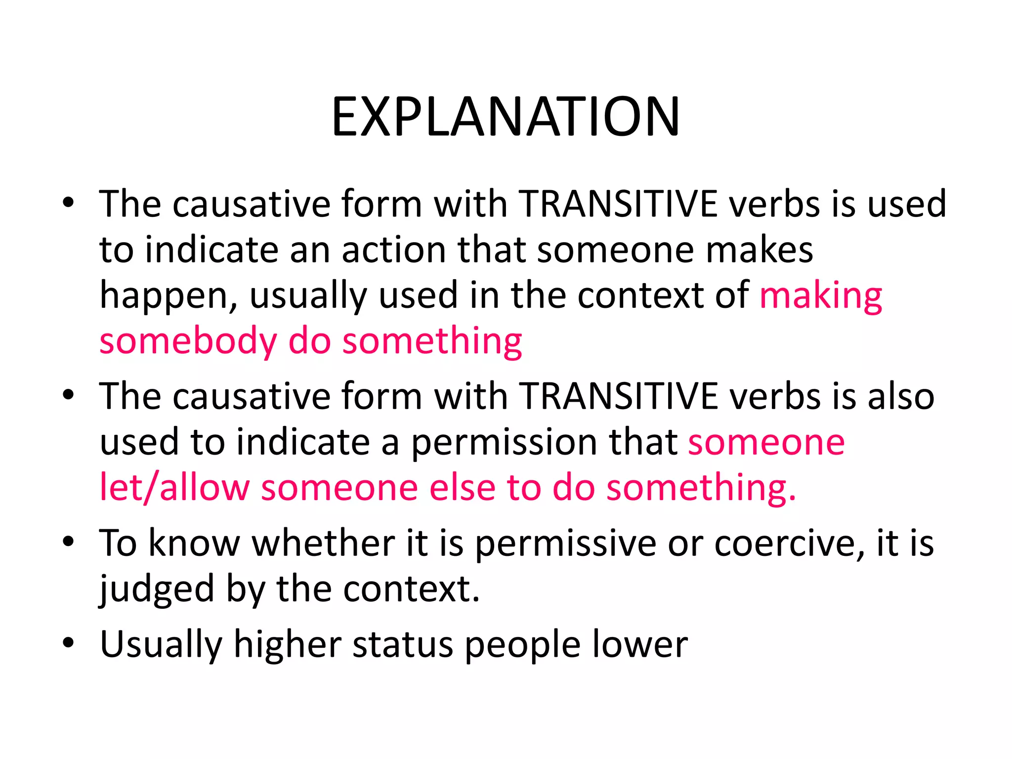 EXPLANATION
• The causative form with TRANSITIVE verbs is used
to indicate an action that someone makes
happen, usually used in the context of making
somebody do something
• The causative form with TRANSITIVE verbs is also
used to indicate a permission that someone
let/allow someone else to do something.
• To know whether it is permissive or coercive, it is
judged by the context.
• Usually higher status people lower
 