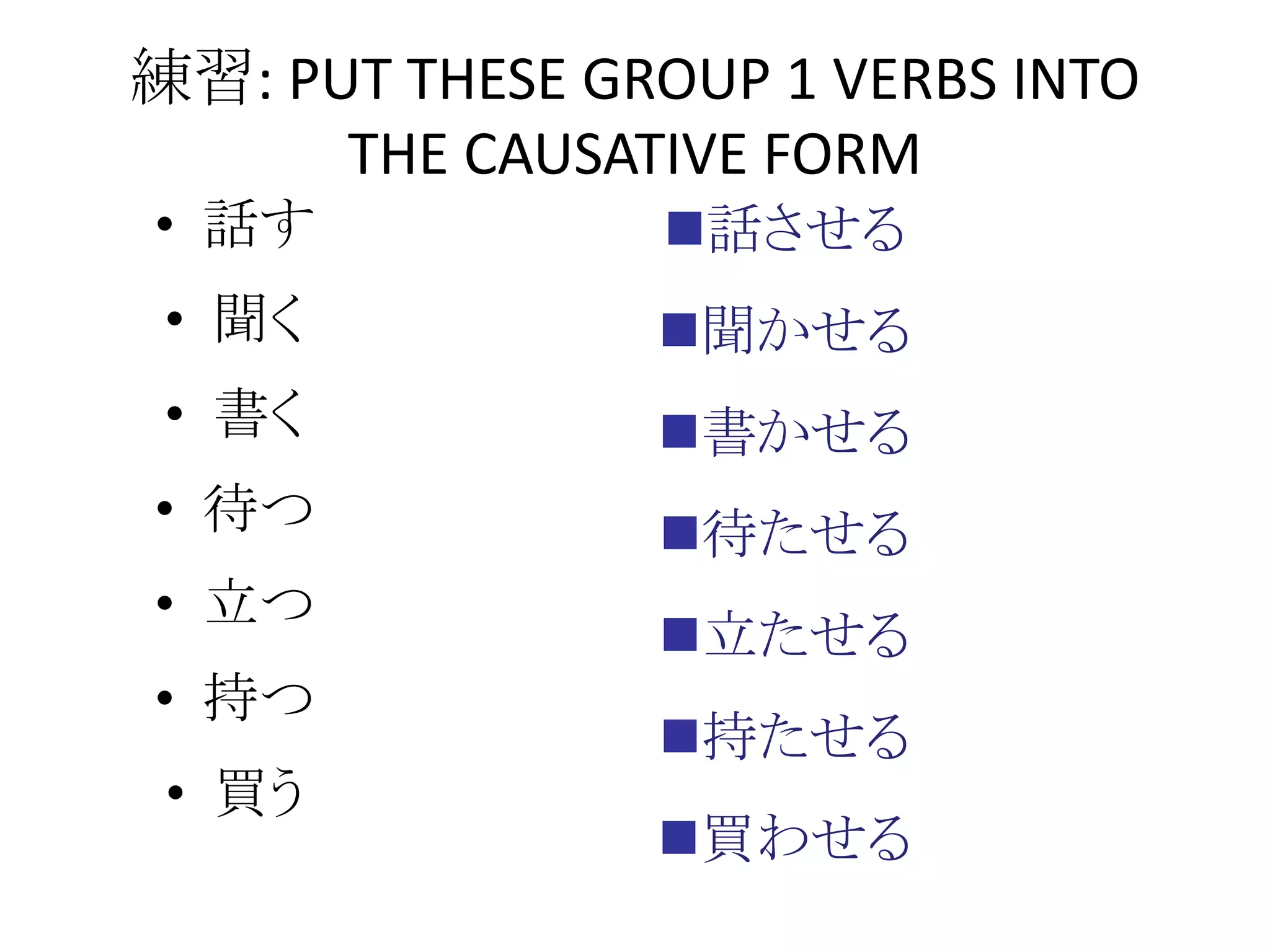 • 話す
• 聞く
• 書く
• 待つ
• 立つ
• 持つ
• 買う
練習: PUT THESE GROUP 1 VERBS INTO
THE CAUSATIVE FORM
話させる
聞かせる
書かせる
待たせる
立たせる
持たせる
買わせる
 