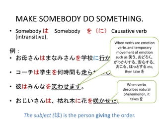 MAKE SOMEBODY DO SOMETHING.
• Somebody は Somebody を（に） Causative verb
(intransitive).
例：
• お母さんはまなみさんを学校に行かせました。
• コーチは学生を何時間も走らせました。
• 彼はみんなを笑わせます。
• おじいさんは、枯れ木に花を咲かせた。
The subject (は) is the person giving the order.
When verbs are emotion
verbs and temporary
movement of emotion
such as 笑う、おどろく、
がっかりする、安心する、
おこる、ほっとする etc,
then take を
When verbs
describes natural
phenomenon, it
takes を
 