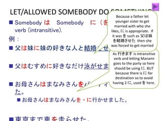  Somebody は Somebody に（を） Causative
verb (intransitive).
例：
 父は妹に妹の好きな人と結婚させた。
 父はむすめに好きなだけ泳がせました。
 お母さんはまなみさんをパーティーに行かせまし
た。
 お母さんはまなみさんを・に行かせました。
LET/ALLOWED SOMEBODY DO SOMETHING
As 行きます is intransitive
verb and letting Manami
goes to the party so here
should be using に. BUT
because there is に for
destination so to avoid
having 2 に, used を here.
Because a father let
younger sister to get
married with who she
likes, に is appropriate. If
it was を such as 父は妹
を結婚させた then she
was forced to get married
 