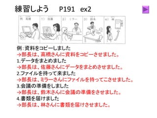 練習しよう P191 ex2
例：資料をコピーしました
→部長は、高橋さんに資料をコピーさせました。
1.データをまとめました
→部長は、佐藤さんにデータをまとめさせました。
2.ファイルを持って来ました
→部長は、ミラーさんにファイルを持ってこさせました。
3.会議の準備をしました
→部長は、鈴木さんに会議の準備をさせました。
4.書類を届けました
→部長は、林さんに書類を届けさせました。
 