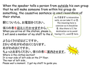 When the speaker tells a person from outside his own group
that he will make someone from within his group do
something, the causative sentence is used regardless of
their status.
駅についたら、お電話をください。
係りの者を迎えに行かせますから。
When you arrive at the station, please call me.
I will send a member of my staff to the station to pick you up.
ようふくうりばはどこですか。
2かいの右がわのおくになります。
右がわのおくですか。
ちょっとおまちください。係りの者に案内させます。
Where is the clothes section?
It is rear side of left side on the 2nd floor.
The rear of left side…
Please wait a moment. I get my staff to guide you.
As 行きます is intransitive
verb, so can take に or を.
The meaning here is
coercive so it should be
を. Also there is に for
destination so to avoid
having 2 に, used を here.
 