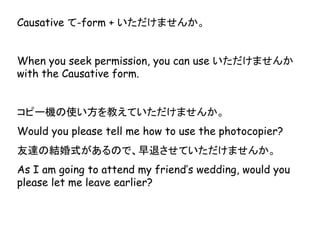 Causative て-form + いただけませんか。
When you seek permission, you can use いただけませんか
with the Causative form.
コピー機の使い方を教えていただけませんか。
Would you please tell me how to use the photocopier?
友達の結婚式があるので、早退させていただけませんか。
As I am going to attend my friend’s wedding, would you
please let me leave earlier?
 