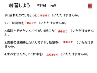 練習しよう P194 ex5
例：疲れたので、ちょっと（ ）いただけませんか。
1.ここに荷物を（ ）いただけませんか。
2.病院へ行きたいんですが、４時ごろ（ ）いただけません
か。
3.発表の連絡をしたいんですが、教室を（ ）いただけま
せんか。
4.すみませんが、ここに車を（ ）いただけませんか。
休ませて
置かせて
帰らせて
使わせて
止めさせて
 