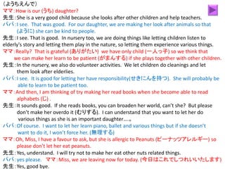 （ようちえんで）
ママ：How is our (うち) daughter?
先生：She is a very good child because she looks after other children and help teachers.
パパ：I see. That was good. For our daughter, we are making her look after animals so that
(ように) she can be kind to people.
先生：I see. That is good. In nursery too, we are doing things like letting children listen to
elderly's story and letting them play in the nature, so letting them experience various things.
ママ：Really? That is grateful (ありがたい) we have only child (一人っ子) so we think that
we can make her learn to be patient (がまんする) if she plays together with other children.
先生：In the nursery, we also do volunteer activities. We let children do cleanings and let
them look after elderlies.
パパ：I see. It is good for letting her have responsibility(せきにんを持つ). She will probably be
able to learn to be patient too.
ママ：And then, I am thinking of try making her read books when she become able to read
alphabets (じ) .
先生：It sounds good. If she reads books, you can broaden her world, can’t she? But please
don’t make her overdo it (むりする). I can understand that you want to let her do
various things as she is an important daughter….。
パパ：Of course. I want to let her learn piano, ballet and various things but if she doesn’t
want to do it, I won’t force her. (無理する)
ママ：Oh, Miss, I have a favour to ask, but she is allergic to Peanuts (ピーナッツアレルギー) so
please don’t let her eat peanuts.
先生：Yes, understand. I will try not to make her eat other nuts related things.
パパ：yes please. ママ：Miss, we are leaving now for today. (今日はこれでしつれいいたします)
先生：Yes, good bye.
 
