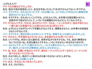 （ようちえんで）
ママ：うちの娘はどうでしょうか。
先生：他の子供の世話をしたり、先生を手伝ったりしてくれますからとてもいい子ですよ。
パパ：そうですか。それはよかったです。うちの娘には、人にやさしくできるように動物の世
話をさせているんですよ。
先生：そうですか。それはいいことですね。ようちえんでも、お年寄りの話を聞かせたり、
自然の中で遊ばせたりして、いろいろな経験をさせるようにしているんですよ。
ママ：そうなんですか。それは、ありがたいです。うちは、一人っ子なので、他の子供たちと
一緒に遊べば我慢することも覚えさせられると思うんです。
先生：ようちえんではボランティア活動もするんですよ。掃除をさせたり、お年寄りの世話を
させたりするんです。
パパ：そうですか。責任を持たせるのにいいですね。我慢することも覚えられるでしょう。
ママ：それから、字が読めるようになったら、本を読ませようと思っています。
先生：いいですね。本をたくさん読めば、世界が広がりますからね。でも、あまり無理させ
ないでくださいね。大切な娘さんですから、いろいろさせたいのはわかりますが。
パパ：もちろんです。ピアノも習わせたいし、バレエも習わせたいし、いろいろさせたいです
が、娘がしたくなければ無理はしません（させません）。
ママ：あ、先生、お願いがあるんですが、娘はピーナッツアレルギーなので、ピーナッツは
食べさせないでくださいね。
先生：わかりました。他のナッツ系のものも食べさせないようにしますね。
パパ：ええ、よろしくお願いします。
ママ：先生、今日はこれで失礼いたします。
先生：ええ、さようなら。
 