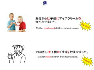 例
お母さんは子供にアイスクリームを
食べさせました。
お母さんは子供にくすりを飲ませました。
Mother let/allowed children eat an ice cream
Mother made children drink his medicine.
 