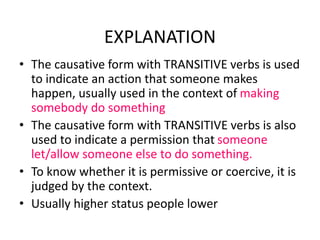 EXPLANATION
• The causative form with TRANSITIVE verbs is used
to indicate an action that someone makes
happen, usually used in the context of making
somebody do something
• The causative form with TRANSITIVE verbs is also
used to indicate a permission that someone
let/allow someone else to do something.
• To know whether it is permissive or coercive, it is
judged by the context.
• Usually higher status people lower
 