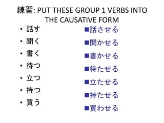 • 話す
• 聞く
• 書く
• 待つ
• 立つ
• 持つ
• 買う
練習: PUT THESE GROUP 1 VERBS INTO
THE CAUSATIVE FORM
話させる
聞かせる
書かせる
待たせる
立たせる
持たせる
買わせる
 