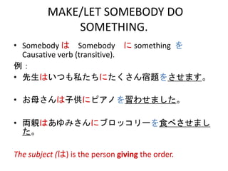 MAKE/LET SOMEBODY DO
SOMETHING.
• Somebody は Somebody に something を
Causative verb (transitive).
例：
• 先生はいつも私たちにたくさん宿題をさせます。
• お母さんは子供にピアノを習わせました。
• 両親はあゆみさんにブロッコリーを食べさせまし
た。
The subject (は) is the person giving the order.
 