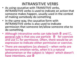 • As using causative with TRANSITIVE verbs,
INTRANSITIVE verbs is used to indicate an action that
someone makes happen, usually used in the context
of making somebody do something
• In the same way, the causative form with
INTRANSITIVE verbs is also used to indicate
permission that someone let/allow someone else to
do something.
• Although intransitive verbs can take both を and に,
general rule is that you use particle を for coercive
and use に for permissive. Often, there would be an
expression to indicate either permissive or coercive.
• There are exceptions (as always!) – when verbs are
temporary emotion verbs, when it is a natural
phenomenon or the subject is ‘object’ which doesn’t
have intentions, use を
INTRANSITIVE VERBS
 