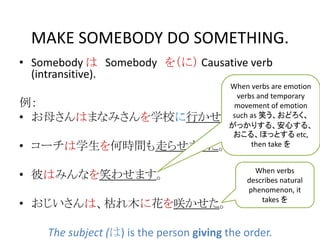 MAKE SOMEBODY DO SOMETHING.
• Somebody は Somebody を（に） Causative verb
(intransitive).
例：
• お母さんはまなみさんを学校に行かせました。
• コーチは学生を何時間も走らせました。
• 彼はみんなを笑わせます。
• おじいさんは、枯れ木に花を咲かせた。
The subject (は) is the person giving the order.
When verbs are emotion
verbs and temporary
movement of emotion
such as 笑う、おどろく、
がっかりする、安心する、
おこる、ほっとする etc,
then take を
When verbs
describes natural
phenomenon, it
takes を
 