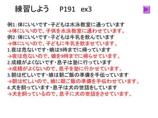練習しよう P191 ex3
例1：体にいいです・子どもは水泳教室に通っています
→体にいいので、子供を水泳教室に通わせています。
例2：体にいいです・子どもは牛乳を飲んでいます
→体にいいので、子どもに牛乳を飲ませています。
1.夜は危ないです・娘は9時までに帰っています
→夜は危ないので、娘を9時までに帰らせています。
2.成績がよくないです・息子は塾に行っています
→成績がよくないので、息子を塾に行かせています。
3.朝は忙しいです・娘は朝ご飯の準備を手伝っています
→朝は忙しいので、娘に朝ご飯の準備を手伝わせています。
4.犬を飼っています・息子は犬の世話をしています
→犬を飼っているので、息子に犬の世話をさせています。
 