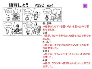 練習しよう P192 ex4
例：息子
→息子が、ピアノを習いたいと言ったので習
わせました。
1.娘
→娘が、カレーを作りたいと言ったので作らせ
ました。
2. 息子
→息子が、キャンプに行きたいといったので
行かせました。
3.息子
→息子が、アルバイトをしたいといったのでさ
せました。
4.娘
→娘が、フランスへ留学したいといったのでさ
せました。
 