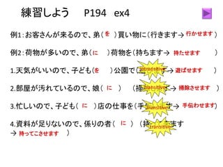 練習しよう P194 ex4
例1：お客さんが来るので、弟（ ）買い物に（行きます→ ）
例2：荷物が多いので、弟（ ）荷物を（持ちます→ ）
1.天気がいいので、子ども（ ）公園で（遊びます→ ）
2.部屋が汚れているので、娘（ ） （掃除します→ ）
3.忙しいので、子ども（ ）店の仕事を（手伝います→ ）
4.資料が足りないので、係りの者（ ） （持って来ます
→ ）
を 行かせます
に 持たせます
を 遊ばせます
に 掃除させます
に 手伝わせます
に
持ってこさせます
transitive
transitive
transitive
intransitive
 