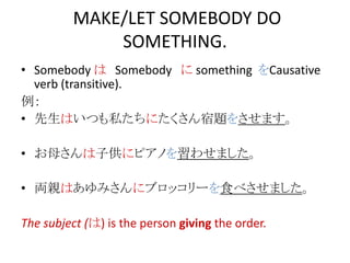 MAKE/LET SOMEBODY DO
SOMETHING.
• Somebody は Somebody に something をCausative
verb (transitive).
例：
• 先生はいつも私たちにたくさん宿題をさせます。
• お母さんは子供にピアノを習わせました。
• 両親はあゆみさんにブロッコリーを食べさせました。
The subject (は) is the person giving the order.
 