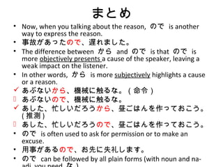まとめ
• Now, when you talking about the reason, ので is another
way to express the reason.
• 事故があったので、遅れました。
• The difference between から and ので is that ので is
more objectively presents a cause of the speaker, leaving a
weak impact on the listener.
• In other words, から is more subjectively highlights a cause
or a reason.
 あぶないから、機械に触るな。（命令）
 あぶないので、機械に触るな。
 あした、忙しいだろうから、昼ごはんを作っておこう。
( 推測 )
 あした、忙しいだろうので、昼ごはんを作っておこう。
• ので is often used to ask for permission or to make an
excuse.
• 用事があるので、お先に失礼します。
• ので can be followed by all plain forms (with noun and na-
 