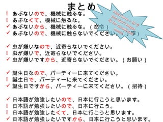まとめ あぶないので、機械に触るな。
 あぶなくて、機械に触るな。
 あぶないから、機械に触るな。（命令）
 あぶないので、機械に触らないでください。 ( 丁寧 )
 虫が嫌いなので、近寄らないでください。
 虫が嫌いで、近寄らないでください。
 虫が嫌いですから、近寄らないでください。（お願い）
 誕生日なので、パーティーに来てください。
 誕生日で、パーティーに来てください。
 誕生日ですから、パーティーに来てください。（招待）
 日本語が勉強したいので、日本に行こうと思います。
 日本語が勉強したいので、日本に行こう。
 日本語が勉強したくて、日本に行こうと思います。
 日本語が勉強したいですから、日本に行こうと思います。
 