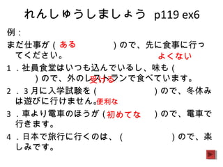 れんしゅうしましょう p119 ex6
例：
まだ仕事が（　　　　　　）ので、先に食事に行っ
てください。
1 ．社員食堂はいつも込んでいるし、味も（　　　　
　　）ので、外のレストランで食べています。
2 ． 3 月に入学試験を（　　　　　　）ので、冬休み
は遊びに行けません。
3 ．車より電車のほうが（　　　　　）ので、電車で
行きます。
4 ．日本で旅行に行くのは、（　　　　　）ので、楽
しみです。
ある
よくない
受ける
便利な
初めてな
 