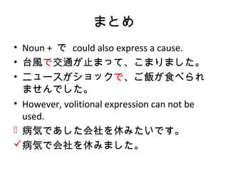 まとめ
• Noun + で could also express a cause.
• 台風で交通が止まって、こまりました。
• ニュースがショックで、ご飯が食べられ
ませんでした。
• However, volitional expression can not be
used.
 病気であした会社を休みたいです。
病気で会社を休みました。
 