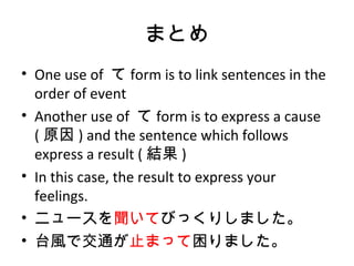 まとめ
• One use of て form is to link sentences in the
order of event
• Another use of て form is to express a cause
( 原因 ) and the sentence which follows
express a result ( 結果 )
• In this case, the result to express your
feelings.
• ニュースを聞いてびっくりしました。
• 台風で交通が止まって困りました。
 