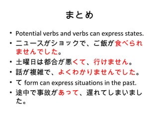 まとめ
• Potential verbs and verbs can express states.
• ニュースがショックで、ご飯が食べられ
ませんでした。
• 土曜日は都合が悪くて、行けません。
• 話が複雑で、よくわかりませんでした。
• て form can express situations in the past.
• 途中で事故があって、遅れてしまいまし
た。
 