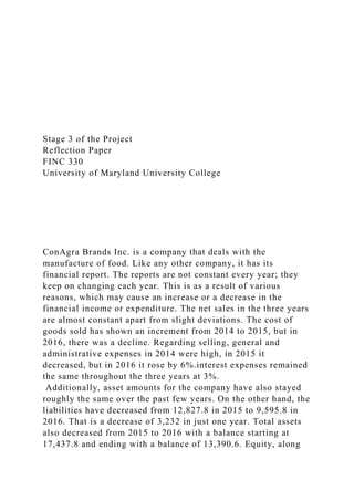 Stage 3 of the Project
Reflection Paper
FINC 330
University of Maryland University College
ConAgra Brands Inc. is a company that deals with the
manufacture of food. Like any other company, it has its
financial report. The reports are not constant every year; they
keep on changing each year. This is as a result of various
reasons, which may cause an increase or a decrease in the
financial income or expenditure. The net sales in the three years
are almost constant apart from slight deviations. The cost of
goods sold has shown an increment from 2014 to 2015, but in
2016, there was a decline. Regarding selling, general and
administrative expenses in 2014 were high, in 2015 it
decreased, but in 2016 it rose by 6%.interest expenses remained
the same throughout the three years at 3%.
Additionally, asset amounts for the company have also stayed
roughly the same over the past few years. On the other hand, the
liabilities have decreased from 12,827.8 in 2015 to 9,595.8 in
2016. That is a decrease of 3,232 in just one year. Total assets
also decreased from 2015 to 2016 with a balance starting at
17,437.8 and ending with a balance of 13,390.6. Equity, along
 