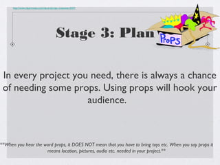 http://www.clipartmojo.com/clip-art/props--costumes-5537/




                                             Stage 3: Plan

 In every project you need, there is always a chance
 of needing some props. Using props will hook your
                     audience.



**When you hear the word props, it DOES NOT mean that you have to bring toys etc. When you say props it
                     means location, pictures, audio etc. needed in your project.**
 