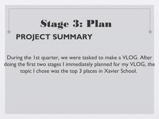 Stage 3: Plan
     PROJECT SUMMARY

 During the 1st quarter, we were tasked to make a VLOG. After
doing the first two stages I immediately planned for my VLOG, the
       topic I chose was the top 3 places in Xavier School.
 
