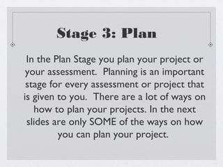 Stage 3: Plan
 In the Plan Stage you plan your project or
 your assessment. Planning is an important
 stage for every assessment or project that
is given to you. There are a lot of ways on
   how to plan your projects. In the next
 slides are only SOME of the ways on how
         you can plan your project.
 