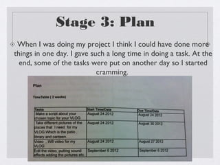 Stage 3: Plan
 When I was doing my project I think I could have done more
things in one day. I gave such a long time in doing a task. At the
  end, some of the tasks were put on another day so I started
                            cramming.
 