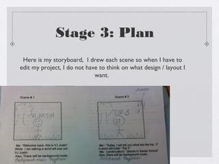 Stage 3: Plan
 Here is my storyboard, I drew each scene so when I have to
edit my project, I do not have to think on what design / layout I
                             want.
 