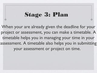 Stage 3: Plan
 When your are already given the deadline for your
project or assessment, you can make a timetable. A
 timetable helps you in managing your time in your
assessment. A timetable also helps you in submitting
       your assessment or project on time.
 