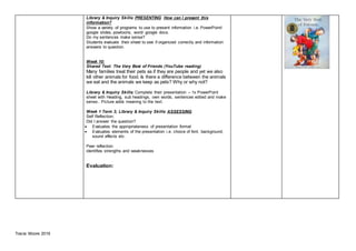 Tracie Moore 2019
Library & Inquiry Skills: PRESENTING How can I present this
information?
Show a variety of programs to use to present information i.e. PowerPoint/
google slides, powtoons, word/ google docs.
Do my sentences make sense?
Students evaluate their sheet to see if organized correctly and information
answers to question.
Week 10:
Shared Text: The Very Best of Friends (YouTube reading)
Many families treat their pets as if they are people and yet we also
kill other animals for food. Is there a difference between the animals
we eat and the animals we keep as pets? Why or why not?
Library & Inquiry Skills: Complete their presentation – 1x PowerPoint
sheet with Heading, sub headings, own words, sentences edited and make
sense.. Picture adds meaning to the text.
Week 1 Term 3; Library & Inquiry Skills: ASSESSING
Self Reflection;
Did I answer the question?
 Evaluates the appropriateness of presentation format
 Evaluates elements of the presentation i.e. choice of font, background,
sound effects etc.
Peer reflection
identifies strengths and weaknesses
Evaluation:
 