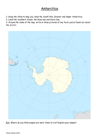 Tracie Moore 2019
Antarctica
1. Using the Atlas to help you, label the South Pole, Greater and lesser Antarctica.
2. Label the Southern Ocean, the Ross Sea and Davis Sea.
3. Around the sides of the map, write or draw pictures of any facts you’ve found out about
the Arctic!
Ext: Where do you think people are more likely to live? Explain your answer!
 