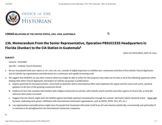 5/22/2020 Foreign Relations of the United States, 1952–1954, Guatemala - Ofﬁce of the Historian
https://history.state.gov/historicaldocuments/frus1952-54Guat/d136 1/2
FOREIGN RELATIONS OF THE UNITED STATES, 1952–1954, GUATEMALA
[Page 268]
a.
b.
c.
d.
1.
2.
3.
136. Memorandum From the Senior Representative, Operation PBSUCCESS Headquarters in
Florida (Dunbar) to the CIA Station in Guatemala1
[place not declassi ed], April 28, 1954.
SUBJECT
General—KUGOWN
Speci c—Catholic Church Activities
We are very pleased with your report in ref., since we, too, consider it highly important to mobilize anti-communist activities of the Catholic Church dignitaries
and of Catholic lay organizations and indications on a continuous and rapidly increasing scale.
We suggest that ESSENCE (or any other contacts which you might be able to utilize for this purpose) may make use of some or all of the following arguments when
dealing with either Church dignitaries and leaders of Catholic lay groups or publications:
Express gratitude for the pastoral letter, stress both its domestic and its international e ect and emphasize the urgent need for more such active, spiritual
guidance in the face of the growing communist threat.
Underscore fear that commies will interfere with religious instruction in schools, with Catholic youth activities and other aspects of church life, as they did
wherever their power increased.
Suggest that the Church might warn the faithful against inevitable spiritual contamination through the commie-led fronts (which should be listed
by name, indicating each group’s a liation with international communist organizations, such as WFDF, WIDF, FUS, IFC, etc.)
Lay organizations and publications might warn the people that Guatemala will isolate itself from all Latin America (politically, economically and spiritually) if
it continues to be springboard for the international communist conspiracy.
Search... 
 