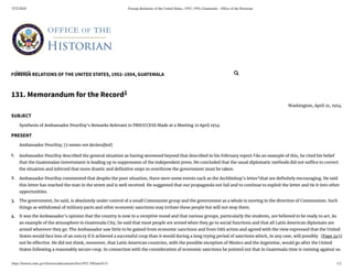 5/22/2020 Foreign Relations of the United States, 1952–1954, Guatemala - Ofﬁce of the Historian
https://history.state.gov/historicaldocuments/frus1952-54Guat/d131 1/2
FOREIGN RELATIONS OF THE UNITED STATES, 1952–1954, GUATEMALA
[Page 245]
1.
2.
3.
4.
131. Memorandum for the Record1
Washington, April 21, 1954.
SUBJECT
Synthesis of Ambassador Peurifoy’s Remarks Relevant to PBSUCCESS Made at a Meeting 21 April 1954
PRESENT
Ambassador Peurifoy; [5 names not declassi ed]
Ambassador Peurifoy described the general situation as having worsened beyond that described in his February report.2
As an example of this, he cited his belief
that the Guatemalan Government is leading up to suppression of the independent press. He concluded that the usual diplomatic methods did not su ce to correct
the situation and inferred that more drastic and de nitive steps to overthrow the government must be taken.
Ambassador Peurifoy commented that despite the poor situation, there were some events such as the Archbishop’s letter3
that are de nitely encouraging. He said
this letter has reached the man in the street and is well received. He suggested that our propaganda not fail and to continue to exploit the letter and tie it into other
opportunities.
The government, he said, is absolutely under control of a small Communist group and the government as a whole is moving in the direction of Communism. Such
things as withdrawal of military pacts and other economic sanctions may irritate these people but will not stop them.
It was the Ambassador’s opinion that the country is now in a receptive mood and that various groups, particularly the students, are believed to be ready to act. As
an example of the atmosphere in Guatemala City, he said that most people are armed when they go to social functions and that all Latin American diplomats are
armed wherever they go. The Ambassador saw little to be gained from economic sanctions and from OAS action and agreed with the view expressed that the United
States would face less of an outcry if it achieved a successful coup than it would during a long trying period of sanctions which, in any case, will possibly
not be e ective. He did not think, moreover, that Latin American countries, with the possible exception of Mexico and the Argentine, would go after the United
States following a reasonably secure coup. In connection with the consideration of economic sanctions he pointed out that in Guatemala time is running against us.
Search... 
 