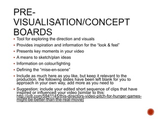 Tool for exploring the direction and visuals
 Provides inspiration and information for the “look & feel”
 Presents key moments in your video
 A means to sketch/plan ideas
 Information on colour/lighting
 Defining the “mise-en-scene”
 Include as much here as you like, but keep it relevant to the
production, the following slides have been left blank for you to
approach in your own way, add more as you need to
 Suggestion: include your edited short sequence of clips that have
inspired or influenced your video [similar to this:
http://io9.com/5941145/this-directors-video-pitch-for-hunger-games-
might-be-better-than-the-real-movie]
 