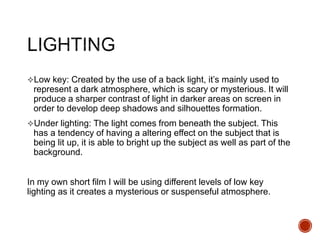 Low key: Created by the use of a back light, it’s mainly used to
represent a dark atmosphere, which is scary or mysterious. It will
produce a sharper contrast of light in darker areas on screen in
order to develop deep shadows and silhouettes formation.
Under lighting: The light comes from beneath the subject. This
has a tendency of having a altering effect on the subject that is
being lit up, it is able to bright up the subject as well as part of the
background.
In my own short film I will be using different levels of low key
lighting as it creates a mysterious or suspenseful atmosphere.
 