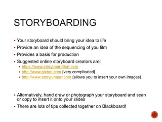  Your storyboard should bring your idea to life
 Provide an idea of the sequencing of you film
 Provides a basis for production
 Suggested online storyboard creators are:
 https://www.storyboardthat.com
 http://www.pixton.com [very complicated]
 http://www.storyjumper.com [allows you to insert your own images]
 Alternatively, hand draw or photograph your storyboard and scan
or copy to insert it onto your slides
 There are lots of tips collected together on Blackboard!
 