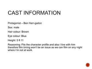 Protagonist – Ben Harr-gadon
Sex: male
Hair colour: Brown
Eye colour: Blue
Height: 5 ft 11
Reasoning: Fits the character profile and also I live with him
therefore film timing won’t be an issue as we can film on any night
where I’m not at work.
 