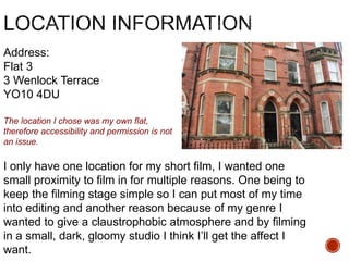 Address:
Flat 3
3 Wenlock Terrace
YO10 4DU
I only have one location for my short film, I wanted one
small proximity to film in for multiple reasons. One being to
keep the filming stage simple so I can put most of my time
into editing and another reason because of my genre I
wanted to give a claustrophobic atmosphere and by filming
in a small, dark, gloomy studio I think I’ll get the affect I
want.
The location I chose was my own flat,
therefore accessibility and permission is not
an issue.
 