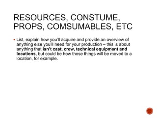  List, explain how you’ll acquire and provide an overview of
anything else you’ll need for your production – this is about
anything that isn’t cast, crew, technical equipment and
locations, but could be how those things will be moved to a
location, for example.
 
