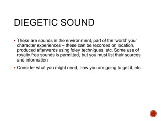  These are sounds in the environment, part of the ‘world’ your
character experiences – these can be recorded on location,
produced afterwards using foley techniques, etc. Some use of
royalty free sounds is permitted, but you must list their sources
and information
 Consider what you might need, how you are going to get it, etc
 