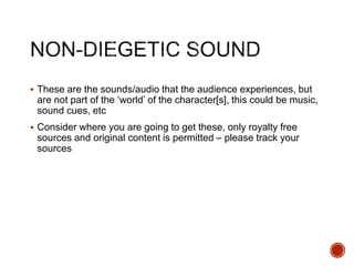  These are the sounds/audio that the audience experiences, but
are not part of the ‘world’ of the character[s], this could be music,
sound cues, etc
 Consider where you are going to get these, only royalty free
sources and original content is permitted – please track your
sources
 