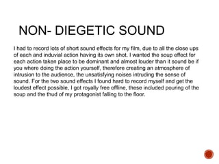 NON- DIEGETIC SOUND
I had to record lots of short sound effects for my film, due to all the close ups
of each and induvial action having its own shot. I wanted the soup effect for
each action taken place to be dominant and almost louder than it sound be if
you where doing the action yourself, therefore creating an atmosphere of
intrusion to the audience, the unsatisfying noises intruding the sense of
sound. For the two sound effects I found hard to record myself and get the
loudest effect possible, I got royally free offline, these included pouring of the
soup and the thud of my protagonist falling to the floor.
 
