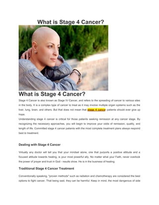 What is Stage 4 Cancer?




What is Stage 4 Cancer?
Stage 4 Cancer is also known as Stage IV Cancer, and refers to the spreading of cancer to various sites
in the body. It is a complex type of cancer to treat as it may involve multiple organ systems such as the
liver, lung, brain, and others. But that does not mean that stage 4 cancer patients should ever give up
hope.
Understanding stage 4 cancer is critical for those patients seeking remission at any cancer stage. By
recognizing the necessary approaches, you will begin to improve your odds of remission, quality, and
length of life. Committed stage 4 cancer patients with the most complete treatment plans always respond
best to treatment.



Dealing with Stage 4 Cancer

Virtually any doctor will tell you that your mindset alone, one that purports a positive attitude and a
focused attitude towards healing, is your most powerful ally. No matter what your Faith, never overlook
the power of prayer and trust in God - results show. He is in the business of healing.

Traditional Stage 4 Cancer Treatment

Conventionally speaking, "proven methods" such as radiation and chemotherapy are considered the best
options to fight cancer. That being said, they can be harmful. Keep in mind, the most dangerous of side
 