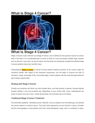 What is Stage 4 Cancer?




What is Stage 4 Cancer?
Stage 4 Cancer is also referred to as Stage IV Cancer, and is defined as the spread of cancer to various
sites in the body. It is a complicated type of cancer to treat as it may encompass multiple organ systems
such as the liver, lung, brain, as well as others. But that does not necessarily mandate that afflicted stage
4 cancer patients should ever sacrifice hope.


Understanding Stage 4 cancer is critical for those patients seeking remission at any cancer stage. By
schooling oneself, with regard to the necessary approaches, one will begin to improve the odds of
remission, quality, and length of life. Committed stage 4 cancer patients with the most thorough treatment
plans always respond best.


Dealing with Stage 4 Cancer

Virtually any physician will inform you that mindset alone, one that purports a positive, focused attitude
towards healing, is the most powerful ally. Regardless of your chosen faith, never underestimate the
power of prayer and trust in God - results demonstrate. He dominates the art of healing.

Traditional Stage 4 Cancer Treatment

Conventionally speaking, "heretofore proven methods", such as radiation and chemotherapy, are deemed
the premier options to confront cancer. That said, these approaches can be harmful in nature. Consider
that the most egregious of side effects come from chemotherapeutic drugs. And in a multitude of cases,
 